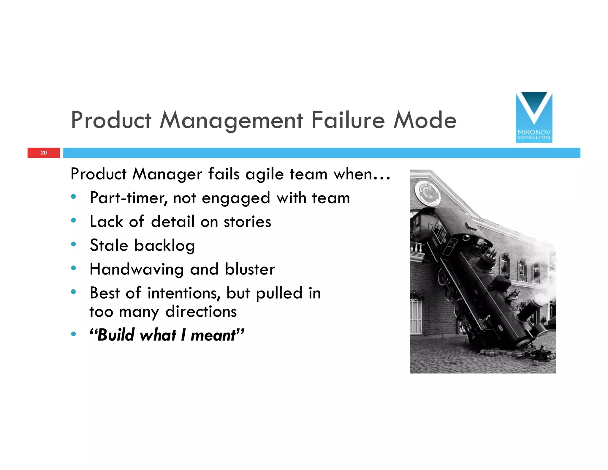 Product Management Failure Mode
Product Manager fails agile team when…
•  Part-timer, not engaged with team
•  Lack of detail on stories
•  Stale backlog
•  Handwaving and bluster
•  Best of intentions, but pulled in
too many directions
•  “Build what I meant”
20
 