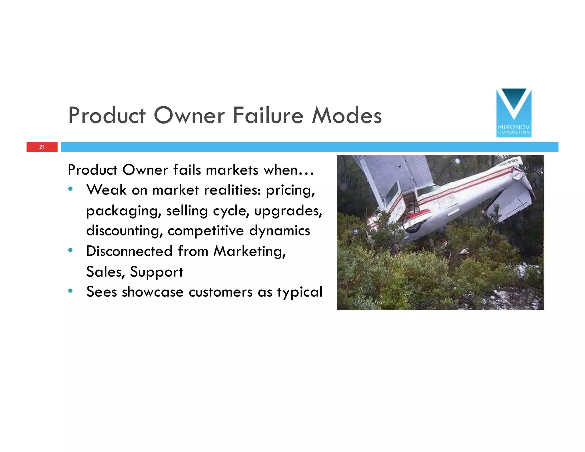 Product Owner Failure Modes
Product Owner fails markets when…
•  Weak on market realities: pricing,
packaging, selling cycle, upgrades,
discounting, competitive dynamics
•  Disconnected from Marketing,
Sales, Support
•  Sees showcase customers as typical
21
 