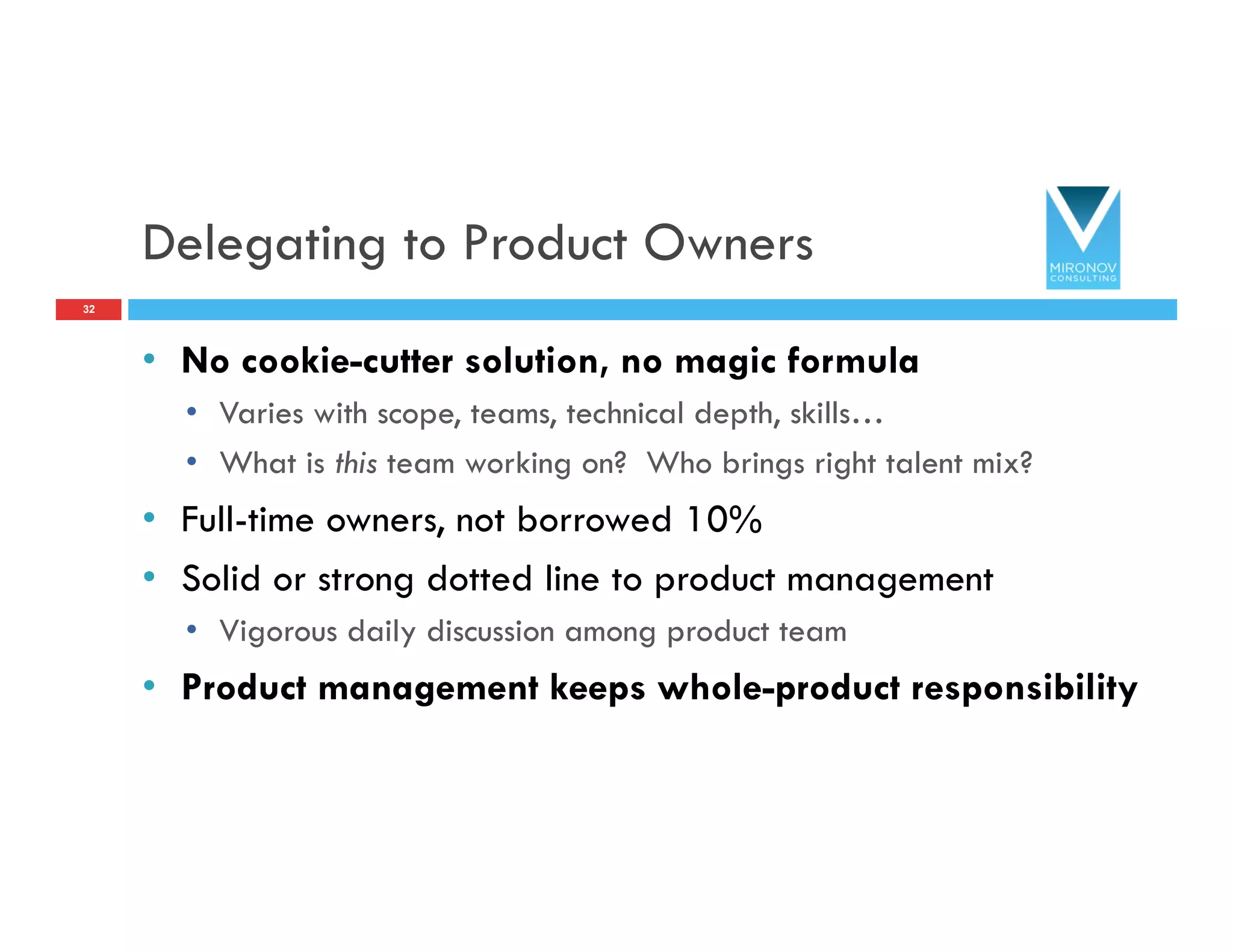 Delegating to Product Owners
•  No cookie-cutter solution, no magic formula
•  Varies with scope, teams, technical depth, skills…
•  What is this team working on? Who brings right talent mix?
•  Full-time owners, not borrowed 10%
•  Solid or strong dotted line to product management
•  Vigorous daily discussion among product team
•  Product management keeps whole-product responsibility
32
 