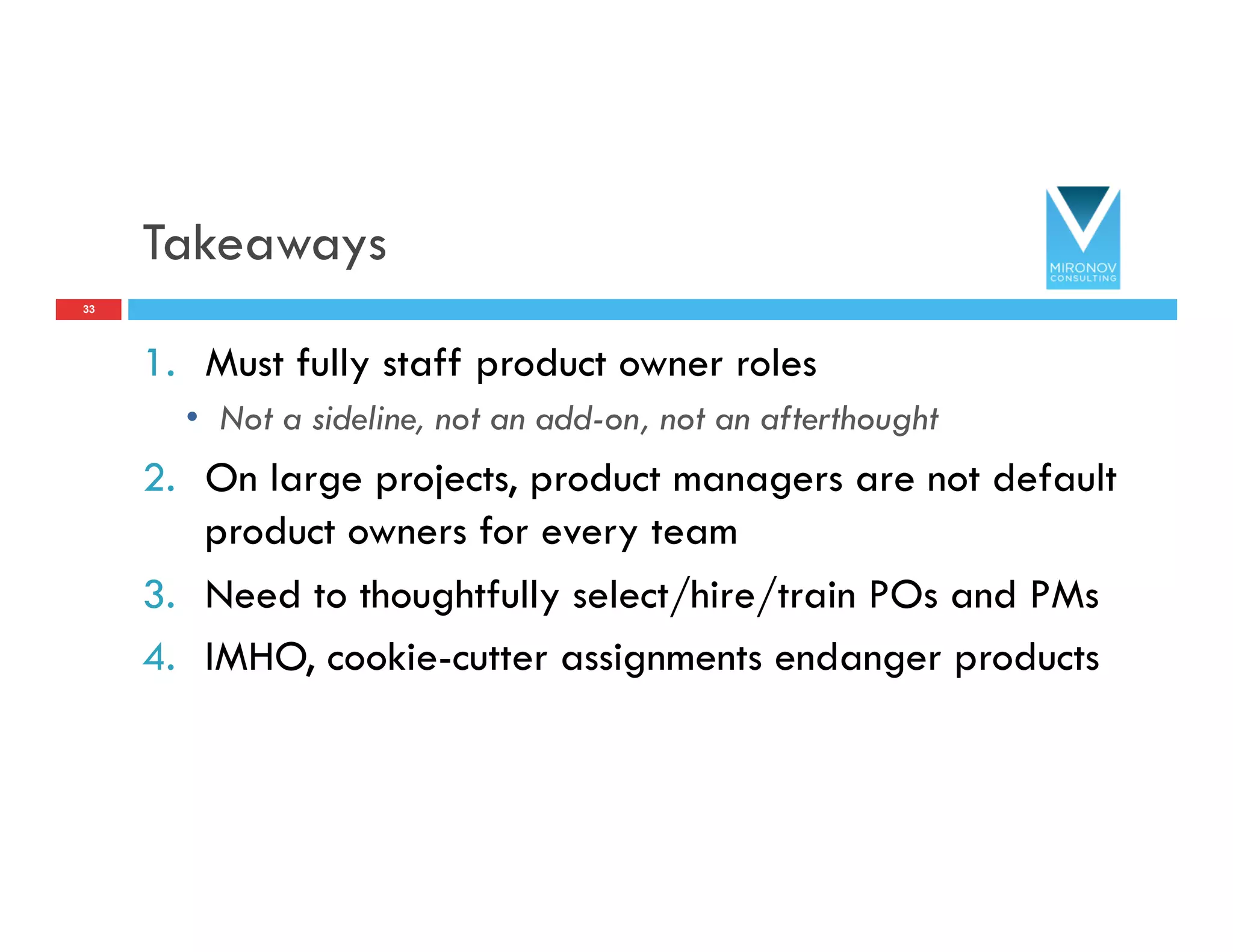 Takeaways
1.  Must fully staff product owner roles
•  Not a sideline, not an add-on, not an afterthought
2.  On large projects, product managers are not default
product owners for every team
3.  Need to thoughtfully select/hire/train POs and PMs
4.  IMHO, cookie-cutter assignments endanger products
33
 