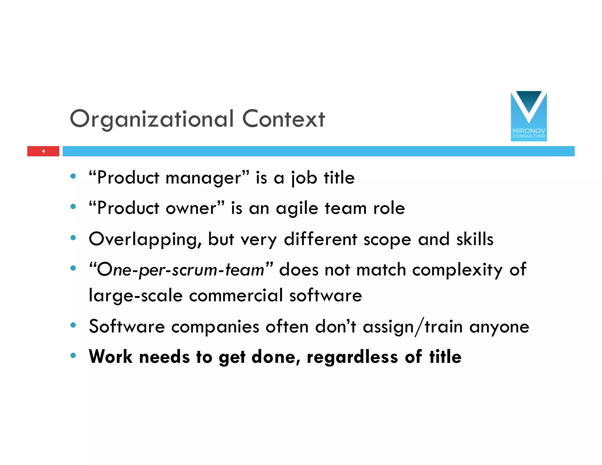 Organizational Context
•  “Product manager” is a job title
•  “Product owner” is an agile team role
•  Overlapping, but very different scope and skills
•  “One-per-scrum-team” does not match complexity of
large-scale commercial software
•  Software companies often don’t assign/train anyone
•  Work needs to get done, regardless of title
4
 