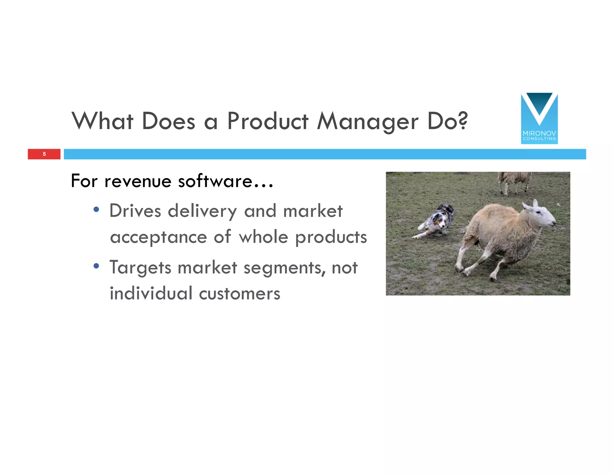 What Does a Product Manager Do?
For revenue software…
•  Drives delivery and market
acceptance of whole products
•  Targets market segments, not
individual customers
5
 