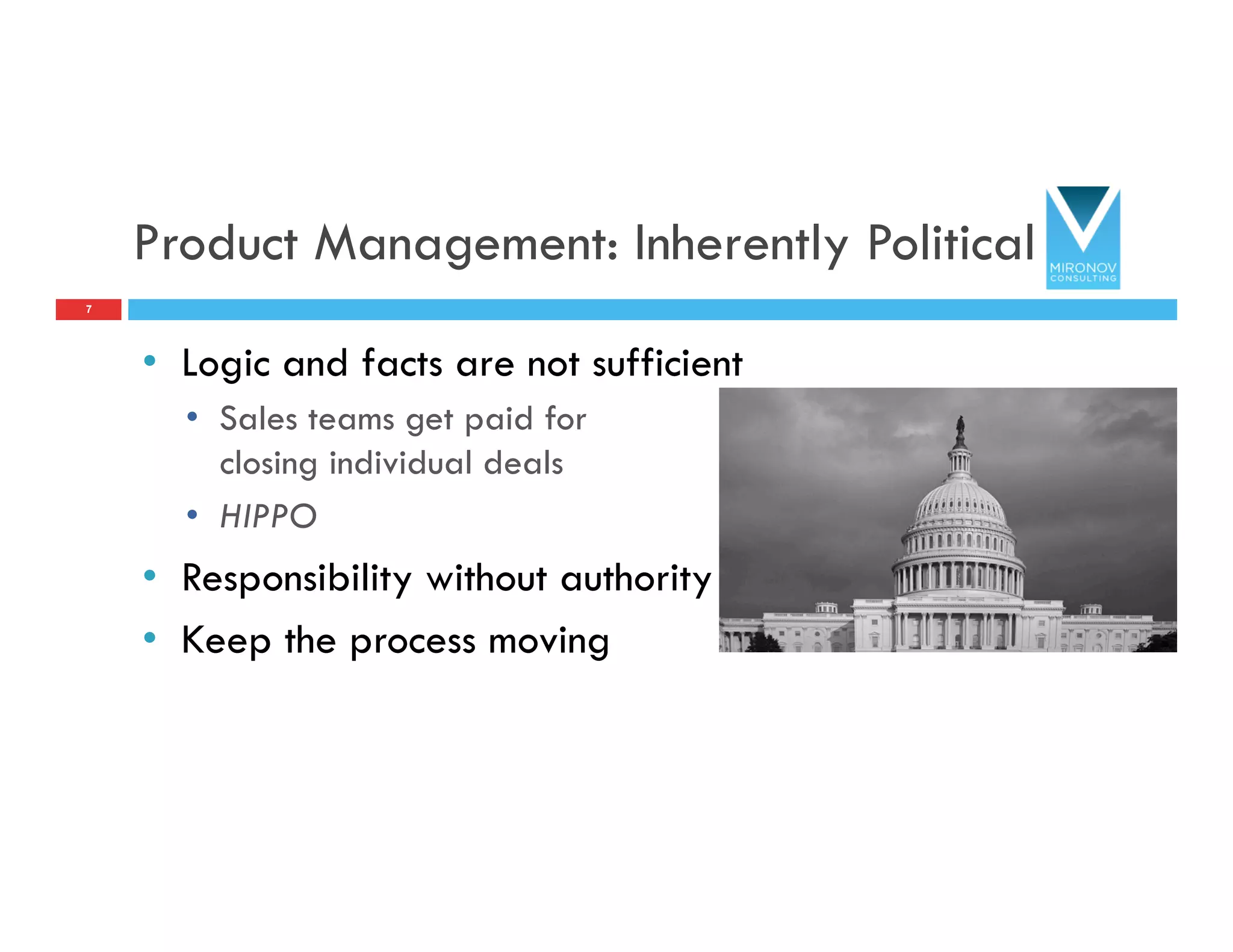 Product Management: Inherently Political
•  Logic and facts are not sufficient
•  Sales teams get paid for
closing individual deals
•  HIPPO
•  Responsibility without authority
•  Keep the process moving
7
 