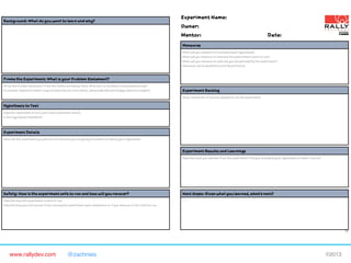 www.rallydev.com @zachnies! ©2013!
Background: What do you want to learn and why?
Frame the Experiment: What is your Problem Statement?
Write the Problem Statement from the Define worksheet here. What pain or problem is being experienced?
[Customer Segment] needs a way to [describe job to be done], (because|but|surprisingly) [describe insight].
Hypothesis to Test
[Specific repeatable action] will create [expected result].
Is this hypothesis falsifiable?
Experiment Details
Describe the experiment you plan to run and how you are going to attempt to falsify your hypothesis.
Safety: How is the experiment safe to run and how will you recover?
Describe how the experiment is safe to run.
Describe how you will recover from running the experiment upon completion or if you discover it isn’t safe to run.
Measures
What will you measure to invalidate your hypothesis?
What will you measure to indicate the experiment is safe to run?
What will you measure to indicate you should amplify the experiment?
Measures can be Qualitative and Quantitative.
Experiment Backlog
Stack ranked list of actions needed to run the experiment.
Next Steps: Given what you learned, what’s next?
Experiment Results and Learnings
Describe what you learned from the experiment? Did you invalidate your hypothesis or does it live on?
Experiment Name:
Owner:
Mentor: Date:
I-2
 