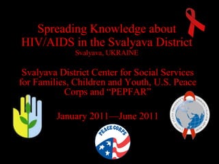 Spreading Knowledge about HIV/AIDS in the Svalyava District Svalyava, UKRAINE Svalyava District Center for Social Services for Families, Children and Youth ,  U.S. Peace Corps   and   “PEPFAR” January  2011— June  2011 