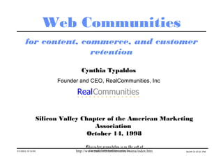 SVAMA 10/14/98 Copyright ©1998 RealCommunities, Inc. 06/09/14 05:01 PM
Web Communities
for content, commerce, and customer
retention
Cynthia Typaldos
Founder and CEO, RealCommunities, Inc
Silicon Valley Chapter of the American Marketing
Association
October 14, 1998
This entire presentation is on the web at:
http://www.realcommunities.com/svama/index.htm
 