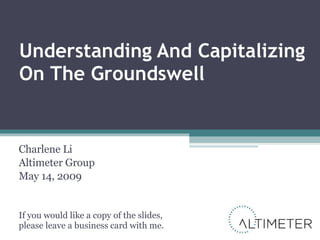 Understanding And Capitalizing On The Groundswell Charlene Li Altimeter Group May 14, 2009 If you would like a copy of the slides, please leave a business card with me. 