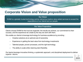 Corporate Vision and Value propositionOur VisionSVAM is a globally trusted technology partner delivering creative value added services to exceed the expectations of our clients and our people.Our Value PropositionClients choose SVAM for the trust we engender, the results we achieve, our commitment to their success, and the experience we create by the way we work with them.We enable our clients to leverage technology for business excellence by providing :Creative solutions at an optimal cost of ownership 
