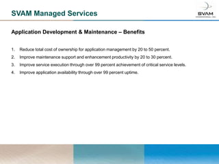 SVAM Managed Services

Application Development & Maintenance – Benefits


1.   Reduce total cost of ownership for application management by 20 to 50 percent.
2.   Improve maintenance support and enhancement productivity by 20 to 30 percent.
3.   Improve service execution through over 99 percent achievement of critical service levels.
4.   Improve application availability through over 99 percent uptime.
 