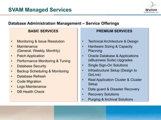 SVAM Managed Services

Database Administration Management – Service Offerings
           BASIC SERVICES                       PREMIUM SERVICES

 •   Monitoring & Issue Resolution     •   Technical Architecture & Design
 •   Maintenance                       •   Hardware Sizing & Capacity
     (General, Weekly, Monthly)            Planning
 •   Patch Application                 •   Oracle Database & Applications
 •   Performance Monitoring & Tuning       (eBusiness Suite) Upgrades
 •   Database Security                 •   Single Sign-On Solutions
 •   Backup Scheduling & Monitoring    •   Infrastructure Setup (Design to
 •   Database Refresh                      GoLive)
 •   Code Migration                    •   Real Application Cluster & Cluster
                                           Setup
 •   Logs Maintenance
                                       •   Data guard & Disaster Recovery
 •   DB Health Check
                                       •   Recovery Solutions
                                       •   Purging & Archival Solutions
 
