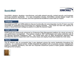SonicWALL designs, develops, manufactures, and sells network security, content security, and business
continuity solutions worldwide. In a very competitive industry, SonicWALL wanted deeper insight into
the profit dynamics of the business, and how operational excellence could make an impact.

 Challenge
SonicWall had ERP and CRM platforms that are functionally rich and integrated, but the IT team was fully
committed to supporting that environment for ongoing activities. They could not have the capacity to
create a robust business intelligence platform to yield the desired insight.

 SVAM’s Solution
SVAM built and continuously enhanced an Enterprise Data Management platform for robust yet easy to
use performance management. The system is built on .NET technologies and makes extensive use of
the Qlikview Business Intelligence Tool. The SVAM team took an agile development approach that
permitted the client to experiment with innovative ideas and deploy those that created the most value.

 Results
The BI solution was so successful that it was deployed among the senior leadership throughout the
company. In a subsequent phase, SVAM integrated the platform with a business process management
engine to integrate operations, and with the corporate SharePoint portal to foster greater collaboration
throughout the company.
 