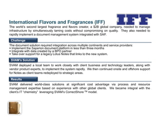 The world’s second largest fragrance and flavors creator, a $2B global company, needed to manage
infrastructure by simultaneously taming costs without compromising on quality. They also needed to
rapidly implement a document management system integrated with SAP.
 Challenge
The document solution required integration across multiple continents and service providers:
 Implement the Saperion document platform in less than three months
 Integrate with data created by a BPO partner
 Take over support for a legacy Lotus Notes that links to the new system.

 SVAM’s Solution
SVAM deployed a local team to work closely with client business and technology leaders, along with
vendor product experts, to implement the system rapidly. We then continued onsite and offshore support
for Notes as client teams redeployed to strategic areas.

 Results
SVAM delivered world-class solutions at significant cost advantage via process and resource
management expertise based on experience with other global clients. We became integral with the
client’s IT “chemistry” leveraging SVAM’s CorrectShore TM model.
 