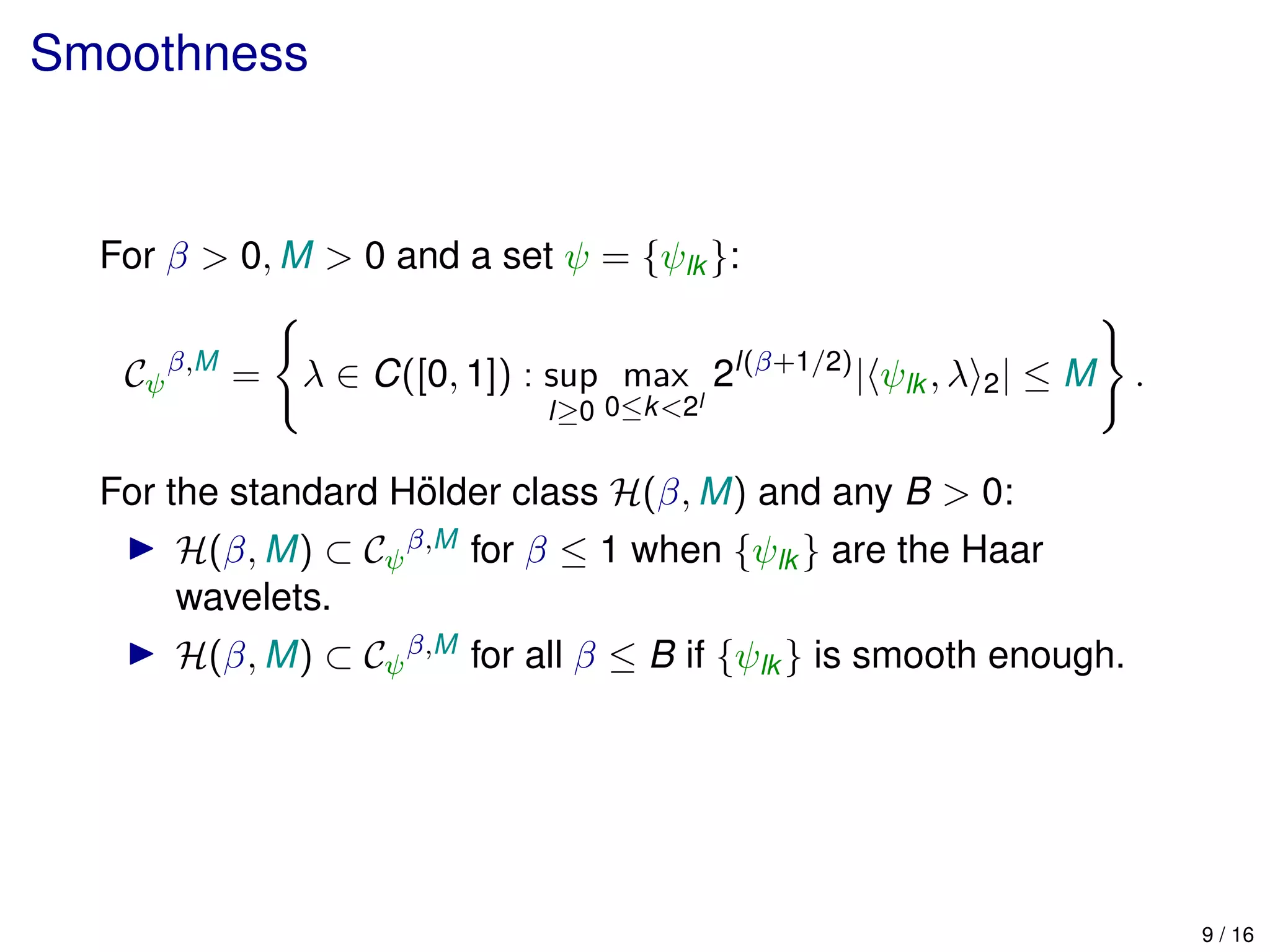 Smoothness
For β > 0, M > 0 and a set ψ = {ψlk }:
Cψ
β,M
= λ ∈ C([0, 1]) : sup
l≥0
max
0≤k<2l
2l(β+1/2)
| ψlk , λ 2| ≤ M .
For the standard H¨older class H(β, M) and any B > 0:
H(β, M) ⊂ Cψ
β,M for β ≤ 1 when {ψlk } are the Haar
wavelets.
H(β, M) ⊂ Cψ
β,M for all β ≤ B if {ψlk } is smooth enough.
9 / 16
 