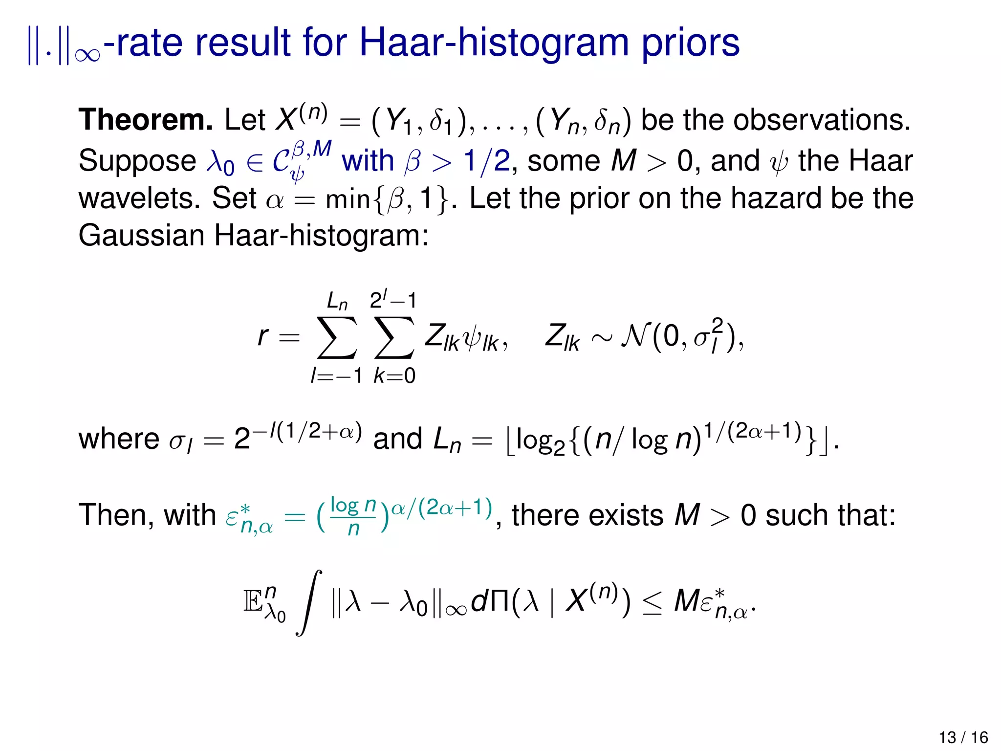 . ∞-rate result for Haar-histogram priors
Theorem. Let X(n) = (Y1, δ1), . . . , (Yn, δn) be the observations.
Suppose λ0 ∈ Cβ,M
ψ with β > 1/2, some M > 0, and ψ the Haar
wavelets. Set α = min{β, 1}. Let the prior on the hazard be the
Gaussian Haar-histogram:
r =
Ln
l=−1
2l −1
k=0
Zlk ψlk , Zlk ∼ N(0, σ2
l ),
where σl = 2−l(1/2+α) and Ln = log2{(n/ log n)1/(2α+1)} .
Then, with ε∗
n,α = (log n
n )α/(2α+1), there exists M > 0 such that:
En
λ0
λ − λ0 ∞dΠ(λ | X(n)
) ≤ Mε∗
n,α.
13 / 16
 