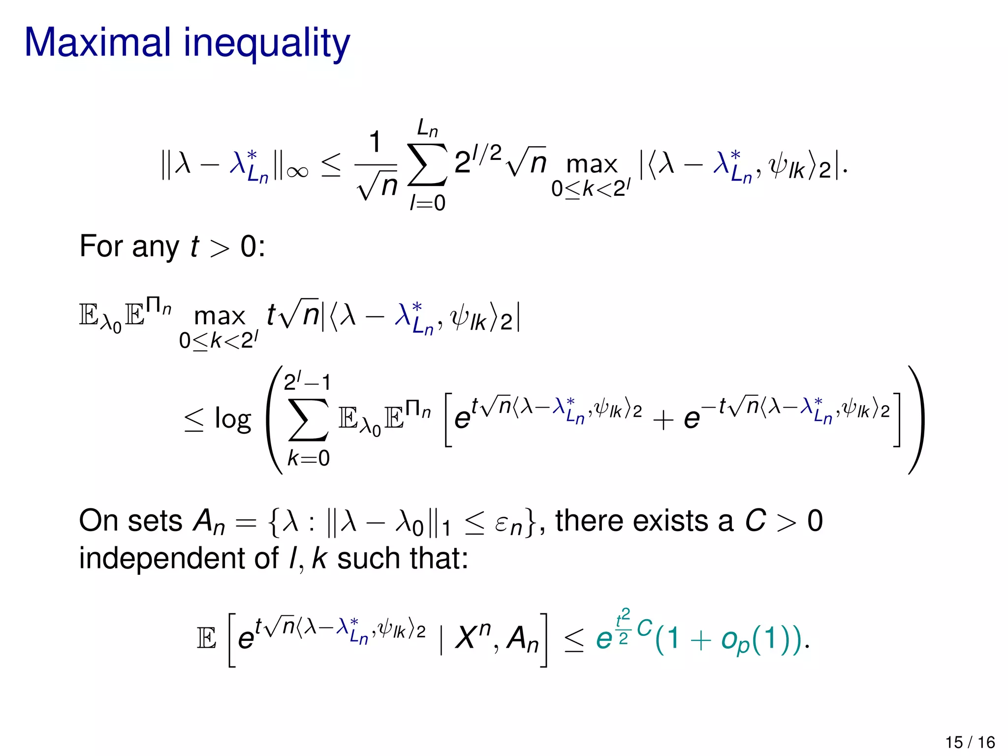 Maximal inequality
λ − λ∗
Ln ∞ ≤
1
√
n
Ln
l=0
2l/2
√
n max
0≤k<2l
| λ − λ∗
Ln
, ψlk 2|.
For any t > 0:
Eλ0
EΠn
max
0≤k<2l
t
√
n| λ − λ∗
Ln
, ψlk 2|
≤ log


2l −1
k=0
Eλ0
EΠn
et
√
n λ−λ∗
Ln
,ψlk 2
+ e−t
√
n λ−λ∗
Ln
,ψlk 2


On sets An = {λ : λ − λ0 1 ≤ εn}, there exists a C > 0
independent of l, k such that:
E et
√
n λ−λ∗
Ln
,ψlk 2
| Xn
, An ≤ e
t2
2
C
(1 + op(1)).
15 / 16
 
