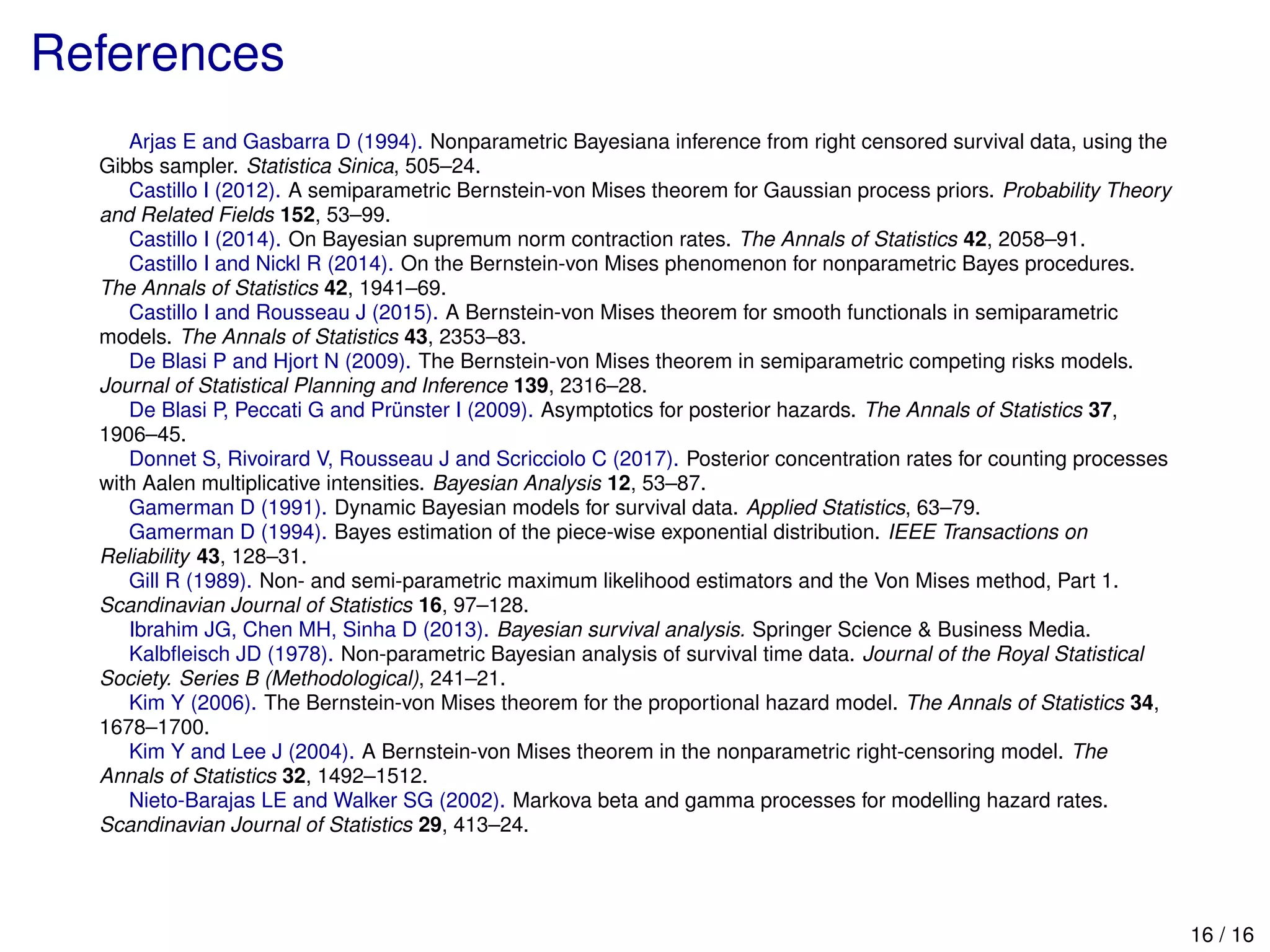 References
Arjas E and Gasbarra D (1994). Nonparametric Bayesiana inference from right censored survival data, using the
Gibbs sampler. Statistica Sinica, 505–24.
Castillo I (2012). A semiparametric Bernstein-von Mises theorem for Gaussian process priors. Probability Theory
and Related Fields 152, 53–99.
Castillo I (2014). On Bayesian supremum norm contraction rates. The Annals of Statistics 42, 2058–91.
Castillo I and Nickl R (2014). On the Bernstein-von Mises phenomenon for nonparametric Bayes procedures.
The Annals of Statistics 42, 1941–69.
Castillo I and Rousseau J (2015). A Bernstein-von Mises theorem for smooth functionals in semiparametric
models. The Annals of Statistics 43, 2353–83.
De Blasi P and Hjort N (2009). The Bernstein-von Mises theorem in semiparametric competing risks models.
Journal of Statistical Planning and Inference 139, 2316–28.
De Blasi P, Peccati G and Pr¨unster I (2009). Asymptotics for posterior hazards. The Annals of Statistics 37,
1906–45.
Donnet S, Rivoirard V, Rousseau J and Scricciolo C (2017). Posterior concentration rates for counting processes
with Aalen multiplicative intensities. Bayesian Analysis 12, 53–87.
Gamerman D (1991). Dynamic Bayesian models for survival data. Applied Statistics, 63–79.
Gamerman D (1994). Bayes estimation of the piece-wise exponential distribution. IEEE Transactions on
Reliability 43, 128–31.
Gill R (1989). Non- and semi-parametric maximum likelihood estimators and the Von Mises method, Part 1.
Scandinavian Journal of Statistics 16, 97–128.
Ibrahim JG, Chen MH, Sinha D (2013). Bayesian survival analysis. Springer Science & Business Media.
Kalbﬂeisch JD (1978). Non-parametric Bayesian analysis of survival time data. Journal of the Royal Statistical
Society. Series B (Methodological), 241–21.
Kim Y (2006). The Bernstein-von Mises theorem for the proportional hazard model. The Annals of Statistics 34,
1678–1700.
Kim Y and Lee J (2004). A Bernstein-von Mises theorem in the nonparametric right-censoring model. The
Annals of Statistics 32, 1492–1512.
Nieto-Barajas LE and Walker SG (2002). Markova beta and gamma processes for modelling hazard rates.
Scandinavian Journal of Statistics 29, 413–24.
16 / 16
 