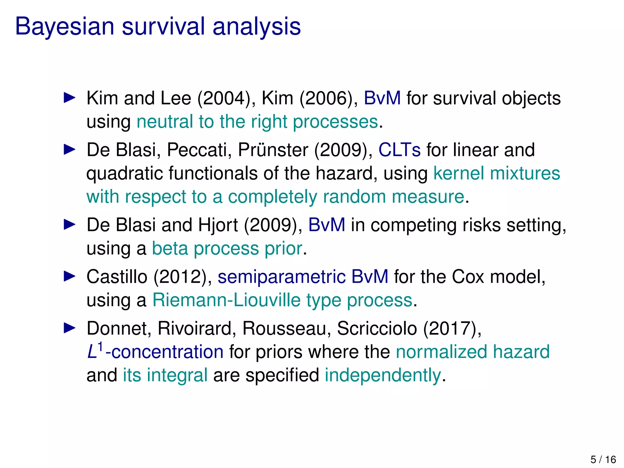 Bayesian survival analysis
Kim and Lee (2004), Kim (2006), BvM for survival objects
using neutral to the right processes.
De Blasi, Peccati, Pr¨unster (2009), CLTs for linear and
quadratic functionals of the hazard, using kernel mixtures
with respect to a completely random measure.
De Blasi and Hjort (2009), BvM in competing risks setting,
using a beta process prior.
Castillo (2012), semiparametric BvM for the Cox model,
using a Riemann-Liouville type process.
Donnet, Rivoirard, Rousseau, Scricciolo (2017),
L1-concentration for priors where the normalized hazard
and its integral are speciﬁed independently.
5 / 16
 