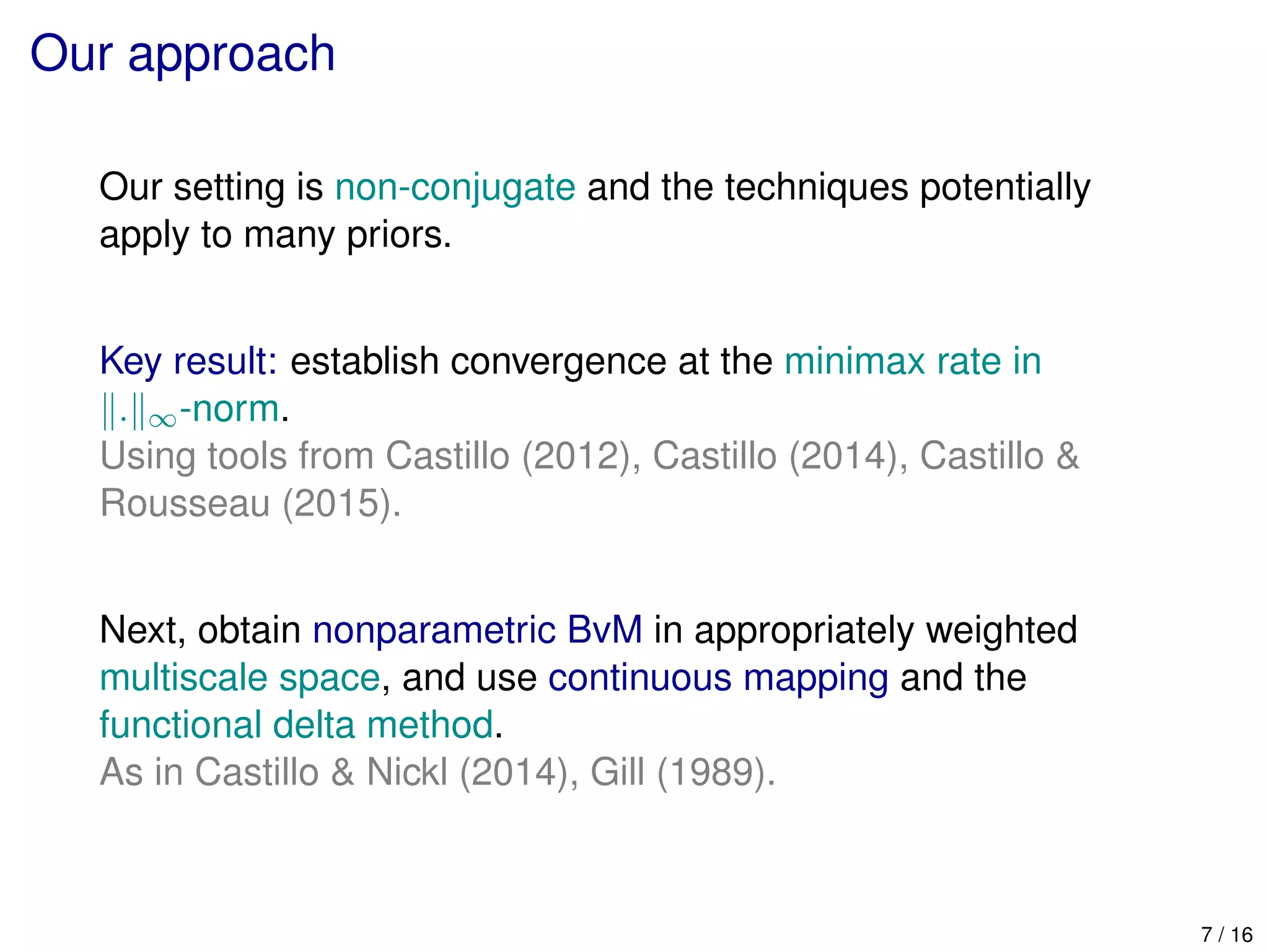 Our approach
Our setting is non-conjugate and the techniques potentially
apply to many priors.
Key result: establish convergence at the minimax rate in
. ∞-norm.
Using tools from Castillo (2012), Castillo (2014), Castillo &
Rousseau (2015).
Next, obtain nonparametric BvM in appropriately weighted
multiscale space, and use continuous mapping and the
functional delta method.
As in Castillo & Nickl (2014), Gill (1989).
7 / 16
 