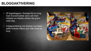 BLOGGAKTIVERING
• 25 toppbloggare i Sverige fick en korg
med Svanenmärkta varor och med
infoblad om Rädda världen lite grann
varje dag.
• Instagramtävling hos Svanen om bästa
selfie lockade följare som ville vinna en
korg
 