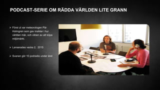 PODCAST-SERIE OM RÄDDA VÄRLDEN LITE GRANN
 Först ut var meteorologen Pär
Holmgren som gav insikter i hur
världen mår, och vikten av att köpa
miljömärkt.
 Lanserades vecka 2, 2015
 Svanen gör 10 podradio under året
 