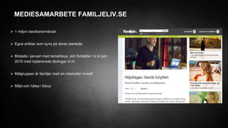 MEDIESAMARBETE FAMILJELIV.SE
 1 miljon besökare/månad
 Egna artiklar som syns på deras startsida
 Började i januari med temafokus, och fortsätter t o m juni
2015 med inplanerade tävlingar m m
 Målgruppen är familjer med en medveten livsstil
 Miljö-och hälsa i fokus
 