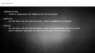 Kriterier för mätning utomhus
• OBSERVATION
• Andel av målgruppen som minns att de sett kampanjen
• INTRYCK
• Hur stor del av de som sett kampanjen, också är positiva till kampanjen
• EFFEKT
• Hur stor del av de som sett kampanjen, anser att de påverkats positivt (ex agerat
såsom reklamen uppmanar till, sökt mer information via hemsidan etc.)
 