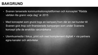• Svanen lanserade kommunikationsplattformen och konceptet ”Rädda
världen lite grann varje dag” år 2015
• Med konceptet som grund togs en kampanj fram där en rad kunder till
Svanen gick ihop och finansierade kampanjen som under Svanens
koncept lyfte de enskilda varumärkena
• Utomhusmedia i fokus, print och med komplement digitalt + via partners
egna kanaler och aktiviteter
BAKGRUND
 