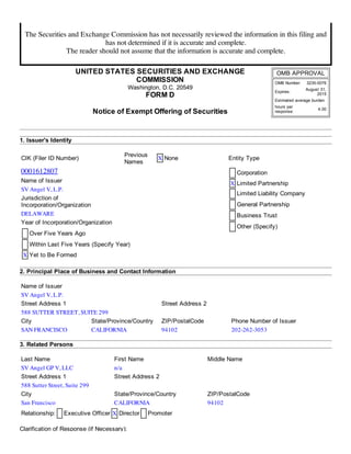7/14/2014 SEC FORM D
http://www.sec.gov/Archives/edgar/data/1612807/000161280714000001/xslFormDX01/primary_doc.xml 1/5
The Securities and Exchange Commission has not necessarily reviewed the information in this filing and
has not determined if it is accurate and complete.
The reader should not assume that the information is accurate and complete.
UNITED  STATES  SECURITIES  AND  EXCHANGE
COMMISSION
Washington,  D.C.  20549
FORM  D
Notice  of  Exempt  Offering  of  Securities
OMB  APPROVAL
OMB  Number: 3235-­0076
Expires:
August  31,
2015
Estimated  average  burden
hours  per
response:
4.00
1.  Issuer's  Identity
CIK  (Filer  ID  Number)
Previous
Names
X None Entity  Type
0001612807 Corporation
X Limited  Partnership
Limited  Liability  Company
General  Partnership
Business  Trust
Other  (Specify)
Name  of  Issuer
SV Angel V, L.P.
Jurisdiction  of
Incorporation/Organization
DELAWARE
Year  of  Incorporation/Organization
Over  Five  Years  Ago
Within  Last  Five  Years  (Specify  Year)
X Yet  to  Be  Formed
2.  Principal  Place  of  Business  and  Contact  Information
Name  of  Issuer
SV Angel V, L.P.
Street  Address  1 Street  Address  2
588 SUTTER STREET, SUITE 299
City State/Province/Country ZIP/PostalCode Phone  Number  of  Issuer
SAN FRANCISCO CALIFORNIA 94102 202-262-3053
3.  Related  Persons
Last  Name First  Name Middle  Name
SV Angel GP V, LLC n/a
Street  Address  1 Street  Address  2
588 Sutter Street, Suite 299
City State/Province/Country ZIP/PostalCode
San Francisco CALIFORNIA 94102
Relationship: Executive  Officer X Director Promoter
Clarification  of  Response  (if  Necessary):
 