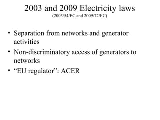 2003 and 2009 Electricity laws
               (2003/54/EC and 2009/72/EC)



• Separation from networks and generator
  activities
• Non-discriminatory access of generators to
  networks
• “EU regulator”: ACER
 