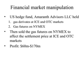 Financial market manipulation
•   US hedge fund, Amaranth Advisors LLC held
    1. gas derivates at ICE and OTC markets
    2. Gas futures on NYMEX
•   Then sold the gas futures on NYMEX to
    affect the settlement price at ICE and OTC
    markets
•   Profit: $60m-$170m
 