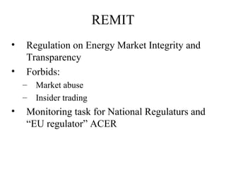 REMIT
•   Regulation on Energy Market Integrity and
    Transparency
•   Forbids:
    –   Market abuse
    –   Insider trading
•   Monitoring task for National Regulaturs and
    “EU regulator” ACER
 