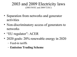 2003 and 2009 Electricity laws
               (2003/54/EC and 2009/72/EC)



• Separation from networks and generator
  activities
• Non-discriminatory access of generators to
  networks
• “EU regulator”: ACER
• 2020 goals: 20% renewable energy in 2020
  – Feed-in tariffs
  – Emission Trading Scheme
 