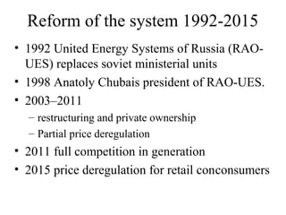 Reform of the system 1992-2015
• 1992 United Energy Systems of Russia (RAO-
  UES) replaces soviet ministerial units
• 1998 Anatoly Chubais president of RAO-UES.
• 2003–2011
  – restructuring and private ownership
  – Partial price deregulation
• 2011 full competition in generation
• 2015 price deregulation for retail conconsumers
 