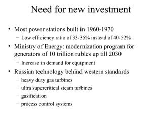 Need for new investment
• Most power stations built in 1960-1970
   – Low efficiency ratio of 33-35% instead of 40-52%
• Ministry of Energy: modernization program for
  generators of 10 trillion rubles up till 2030
   – Increase in demand for equipment
• Russian technology behind western standards
   –   heavy duty gas turbines
   –   ultra supercritical steam turbines
   –   gasification
   –   process control systems
 
