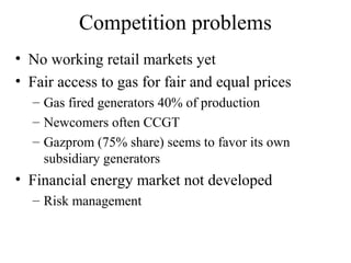 Competition problems
• No working retail markets yet
• Fair access to gas for fair and equal prices
  – Gas fired generators 40% of production
  – Newcomers often CCGT
  – Gazprom (75% share) seems to favor its own
    subsidiary generators
• Financial energy market not developed
  – Risk management
 