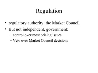 Regulation
• regulatory authority: the Market Council
• But not independent, government:
  – control over most pricing issues
  – Veto over Market Council decisions
 