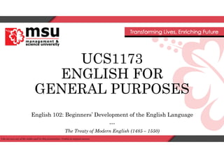 UCS1173
ENGLISH FOR
GENERAL PURPOSES
English 102: Beginners’ Development of the English Language
---
The Treaty of Modern English (1485 – 1550)
I do not own any of the media used in this presentation. Credits to original owners.
 