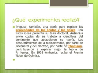 ¿Qué  experimentos realizó?Propuso, también, una teoría para explicar las propiedades de los ácidos y las bases. Con estas ideas presenta su tesis doctoral. Arrhenius envió copias de su trabajo a científicos del continente que aplaudieron su teoría. Los descubrimientos de la radioactividad, por parte de Becquerel y del electrón, por parte de Thomson, contribuyeron a explicar mejor la teoría de Arrhenius. En 1903 Arrhenius recibe el Premio Nobel de Química.  