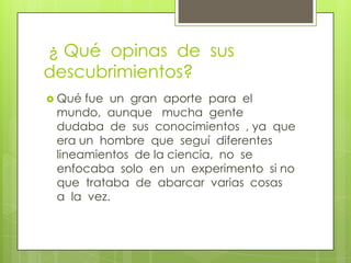  ¿ Qué  opinas  de  sus  descubrimientos?Qué fue  un  gran  aporte  para  el  mundo,  aunque   mucha  gente  dudaba  de  sus  conocimientos  , ya  que  era un  hombre  que  seguí  diferentes  lineamientos  de la ciencia,  no  se  enfocaba  solo  en  un  experimento  si no  que  trataba  de  abarcar  varias  cosas  a  la  vez.   
