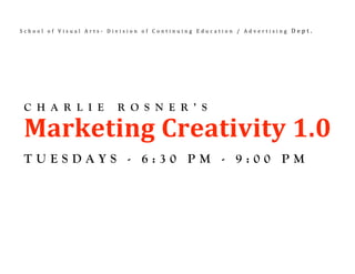 School of Visual Arts‐ Division of Continuing Education / Advertising Dept. 



 



     
    C H A R L I E        R O S N E R ’ S

    Marketing Creativity 1.0 
    TUESDAYS - 6:30 PM - 9:00 PM
 
