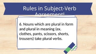 Rules in Subject-Verb
Agreement!
6. Nouns which are plural in form
and plural in meaning (ex.
clothes, pants, scissors, shorts,
trousers) take plural verbs.
 
