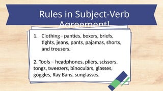 Rules in Subject-Verb
Agreement!
1. Clothing - panties, boxers, briefs,
tights, jeans, pants, pajamas, shorts,
and trousers.
2. Tools – headphones, pliers, scissors,
tongs, tweezers, binoculars, glasses,
goggles, Ray Bans, sunglasses.
 