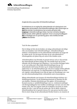 1(2)
Arbetsförmedlingen Kundrelationer                                          2011-04-07
Christina Stjernström




                                 Angående dina synpunkter till Arbetsförmedlingen

                                 Kundrelationer är en ingång för arbetssökande och arbetsgivare som
                                 synpunkter på kontakten med Arbetsförmedlingen eller hanteringen av
                                 har
                                 enskilda ärendet. Kundrelationer kan ej ändra på beslut eller
                                 det
                                 beslut som
                                 ompröva Arbetsförmedlingen fattat, men kan vid behov klargöra
                                 enskilt ärende utifrån gällande regelverk. Finner ansvarig handläggare
                                 ett
                                 behov föreligger kan en granskning göras i det enskilda ärendet
                                 att
                                 utifrån föreskrifter
                                 gällande




                                 Tack för dina synpunkter!

                                 Det är tråkigt att höra det du berättar; att många arbetssökande mår dåligt
                                 efter sina kontakter med Arbetsförmedlingen. Arbetsförmedlingens
                                 ambition vid bemötande är att de arbetssökande skall känna sig trygga när
                                 de vänder sig hit. De ska kunna förvänta sig att varje tjänsteman är
                                 tillmötesgående och tjänstvillig och strävar efter kundens nytta.

                                 Arbetsförmedlaren ska förmedla ett genuint intresse och en vilja att bistå
                                 den arbetssökande på bästa möjliga sätt. Det innebär dock inte att den
                                 sökandes alla förväntningar kan tillgodoses. I servicerollen föreligger behov
                                 av att vara tydlig med vilken hjälp arbetsförmedlingen kan ge. En
                                 arbetssökande skall kunna förvänta sig ett värdigt bemötande och
                                 upplevelsen av att arbetsförmedlaren gör vad som är möjligt utifrån gällande
                                 bestämmelser och regelverk. En arbetsförmedlare skall förutom att stötta
                                 och vägleda i arbetssökandet även följa de lagar och förordningar som som
                                 styr den arbetsmarknadspolitiska verksamheten samt a-kassereglerna.

                                 Många arbetssökande som kommer till arbetsförmedlingen befinner sig i
                                 förändringssituationer. En del förändringssituationer är drastiska för den
                                 som drabbas. Oönskad arbetslöshet ger ofta upphov till krisreaktioner.
                                 Konsekvenserna av samhällsförändringar som t.ex. strukturomvandlingar
                                 och företagsnedläggelser kan medföra omställningar som kan vara mer eller
                                 mindre svåra. Den ene reagerar starkt på en händelse som berör en annan
                                 ganska lite eller i varje fall inte på samma sätt. Det är därför viktigt att
                                 arbetsförmedlaren har ett genuint intresse för varje person han/hon möter.
                                 Det är också viktigt att den arbetssökande försöker beskriva sin situation så


POST                                           BESÖK                            TELEFON                         FAX
Arbetsförmedlingen Kundrelationer              Regementsområdet I5, byggnad 1   Kundrelationer: 0771-60 00 00   063-16 33 10
Box 3000                                                                        Växel: 08-508 801 00
831 03 Östersund
E-post: kundrelationer@arbetsformedlingen.se
 