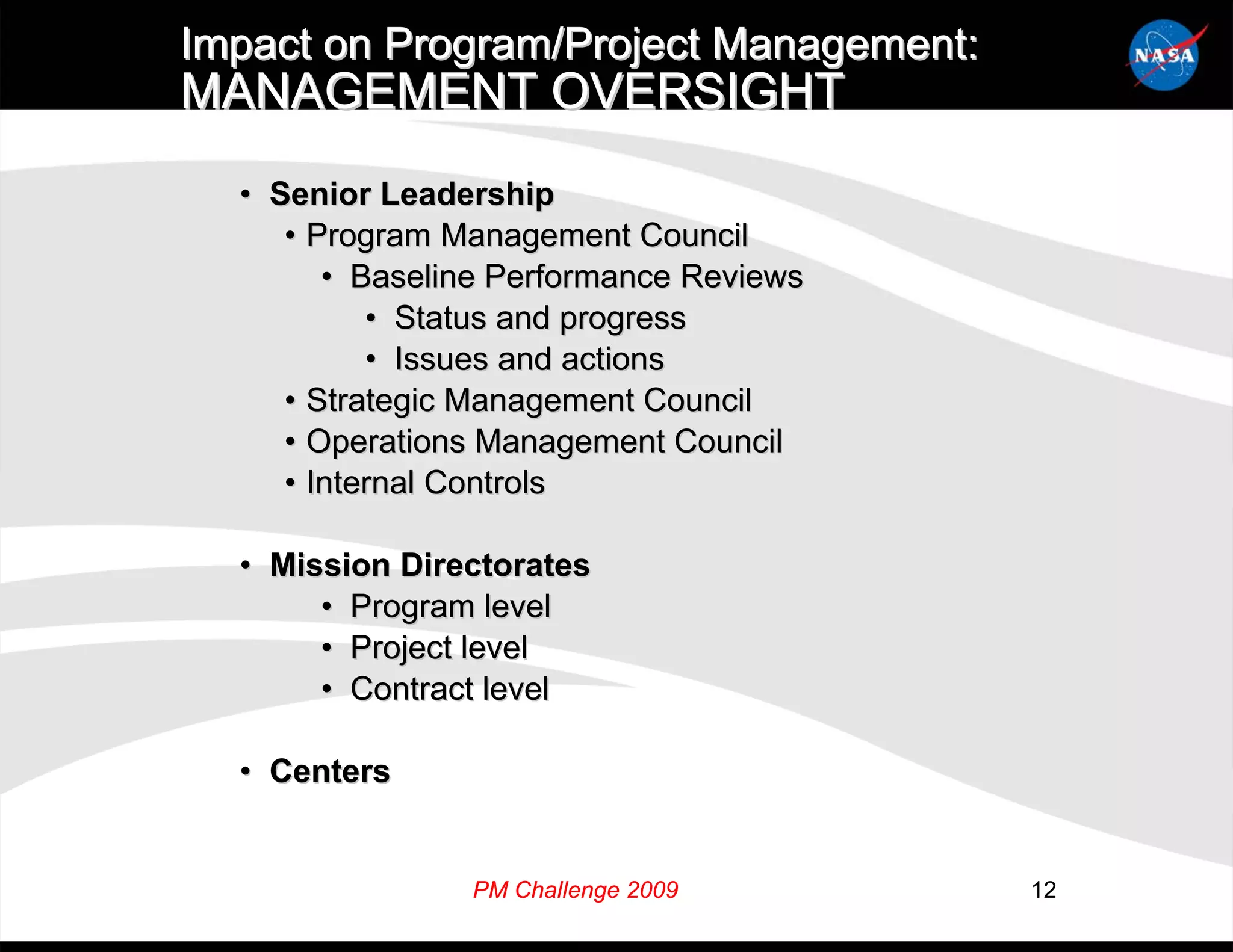 Impact on Program/Project Management:
MANAGEMENT OVERSIGHT
  • Senior Leadership
     • Program Management Council
        • Baseline Performance Reviews
           • Status and progress
           • Issues and actions
     • Strategic Management Council
     • Operations Management Council
     • Internal Controls

  • Mission Directorates
       • Program level
       • Project level
       • Contract level

  • Centers


                PM Challenge 2009        12
 