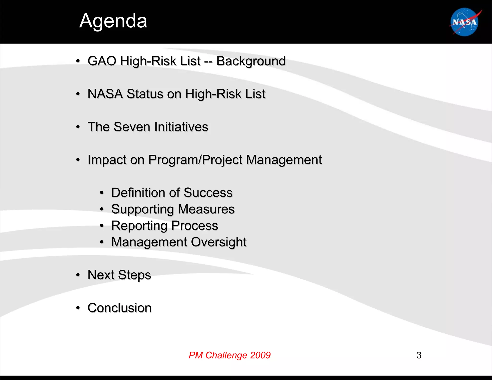 Agenda
• GAO High-Risk List -- Background

• NASA Status on High-Risk List

• The Seven Initiatives

• Impact on Program/Project Management

    •   Definition of Success
    •   Supporting Measures
    •   Reporting Process
    •   Management Oversight

• Next Steps

• Conclusion


                   PM Challenge 2009     3
 
