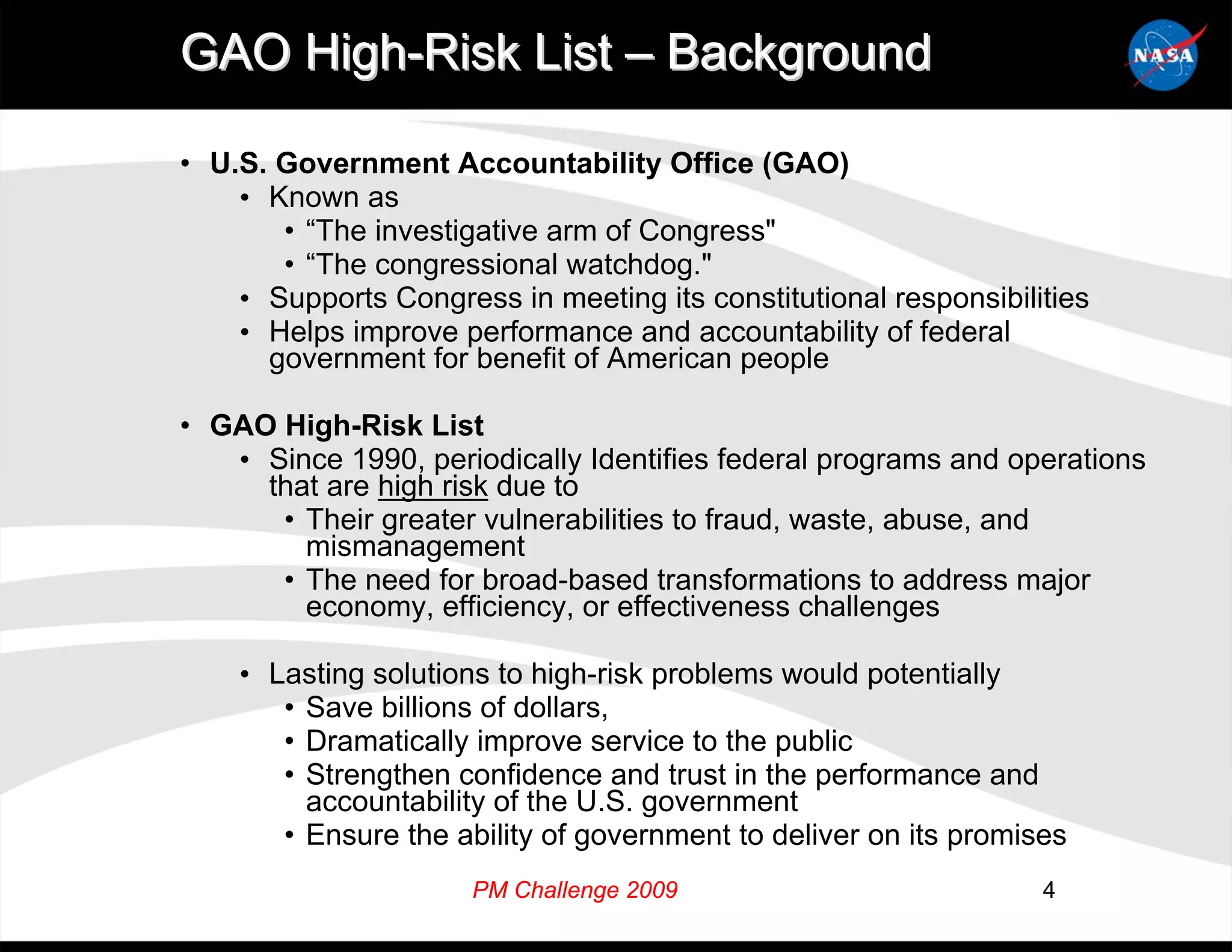 GAO High-Risk List – Background

• U.S. Government Accountability Office (GAO)
    • Known as
       • “The investigative arm of Congress"
       • “The congressional watchdog."
    • Supports Congress in meeting its constitutional responsibilities
    • Helps improve performance and accountability of federal
      government for benefit of American people

• GAO High-Risk List
   • Since 1990, periodically Identifies federal programs and operations
     that are high risk due to
      • Their greater vulnerabilities to fraud, waste, abuse, and
        mismanagement
      • The need for broad-based transformations to address major
        economy, efficiency, or effectiveness challenges

    • Lasting solutions to high-risk problems would potentially
       • Save billions of dollars,
       • Dramatically improve service to the public
       • Strengthen confidence and trust in the performance and
         accountability of the U.S. government
       • Ensure the ability of government to deliver on its promises
                      PM Challenge 2009                           4
 