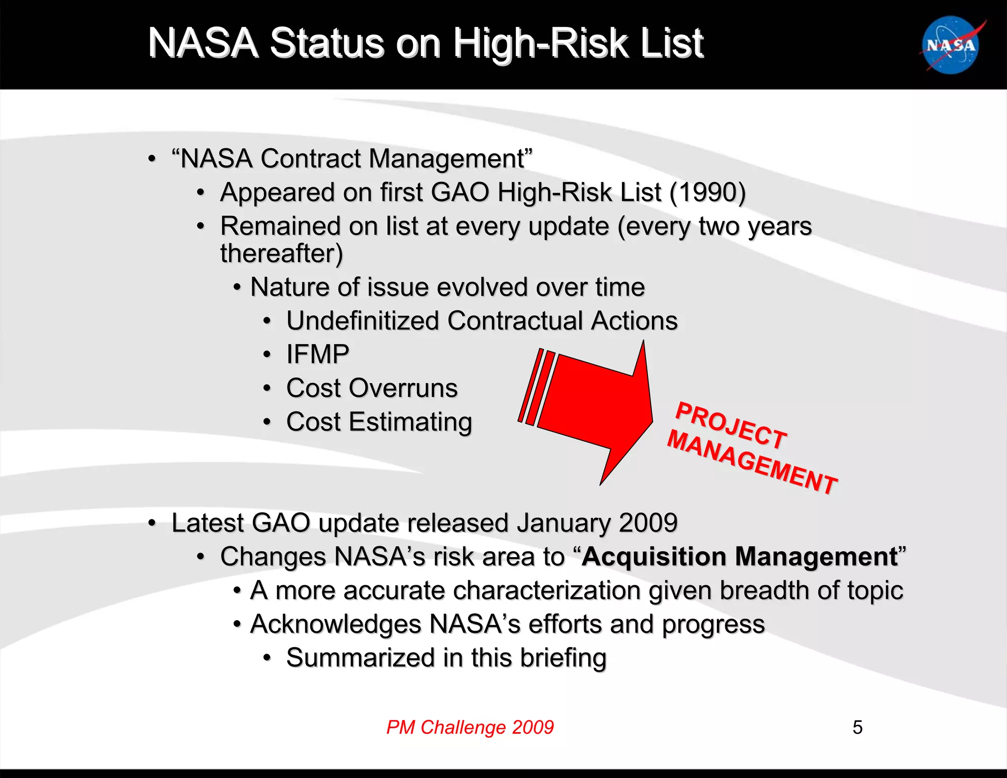 NASA Status on High-Risk List

• “NASA Contract Management”
    • Appeared on first GAO High-Risk List (1990)
    • Remained on list at every update (every two years
      thereafter)
       • Nature of issue evolved over time
          • Undefinitized Contractual Actions
          • IFMP
          • Cost Overruns
                                             PRO
          • Cost Estimating                      JEC
                                            M
                                           MAN    T
                                              AGE
                                                 MEN
                                                    T
• Latest GAO update released January 2009
    • Changes NASA’s risk area to “Acquisition Management”
       • A more accurate characterization given breadth of topic
       • Acknowledges NASA’s efforts and progress
          • Summarized in this briefing

                    PM Challenge 2009                      5
 