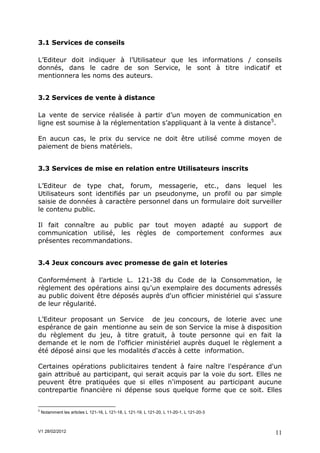 3.1 Services de conseils

L’Editeur doit indiquer à l’Utilisateur que les informations / conseils
donnés, dans le cadre de son Service, le sont à titre indicatif et
mentionnera les noms des auteurs.


3.2 Services de vente à distance

La vente de service réalisée à partir d’un moyen de communication en
ligne est soumise à la réglementation s’appliquant à la vente à distance5.

En aucun cas, le prix du service ne doit être utilisé comme moyen de
paiement de biens matériels.


3.3 Services de mise en relation entre Utilisateurs inscrits

L’Editeur de type chat, forum, messagerie, etc., dans lequel les
Utilisateurs sont identifiés par un pseudonyme, un profil ou par simple
saisie de données à caractère personnel dans un formulaire doit surveiller
le contenu public.

Il fait connaître au public par tout moyen adapté au support de
communication utilisé, les règles de comportement conformes aux
présentes recommandations.


3.4 Jeux concours avec promesse de gain et loteries

Conformément à l’article L. 121-38 du Code de la Consommation, le
règlement des opérations ainsi qu'un exemplaire des documents adressés
au public doivent être déposés auprès d'un officier ministériel qui s'assure
de leur régularité.

L’Editeur proposant un Service de jeu concours, de loterie avec une
espérance de gain mentionne au sein de son Service la mise à disposition
du règlement du jeu, à titre gratuit, à toute personne qui en fait la
demande et le nom de l'officier ministériel auprès duquel le règlement a
été déposé ainsi que les modalités d'accès à cette information.

Certaines opérations publicitaires tendent à faire naître l'espérance d'un
gain attribué au participant, qui serait acquis par la voie du sort. Elles ne
peuvent être pratiquées que si elles n'imposent au participant aucune
contrepartie financière ni dépense sous quelque forme que ce soit. Elles


5
    Notamment les articles L 121-16, L 121-18, L 121-19, L 121-20, L 11-20-1, L 121-20-3



V1 28/02/2012                                                                              11
 