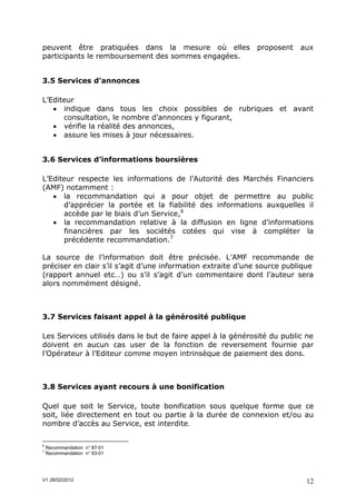 peuvent être pratiquées dans la mesure où elles proposent                 aux
participants le remboursement des sommes engagées.


3.5 Services d’annonces

L’Editeur
    indique dans tous les choix possibles de rubriques et avant
      consultation, le nombre d’annonces y figurant,
    vérifie la réalité des annonces,
    assure les mises à jour nécessaires.


3.6 Services d’informations boursières

L’Editeur respecte les informations de l’Autorité des Marchés Financiers
(AMF) notamment :
    la recommandation qui a pour objet de permettre au public
      d’apprécier la portée et la fiabilité des informations auxquelles il
      accède par le biais d’un Service,6
    la recommandation relative à la diffusion en ligne d’informations
      financières par les sociétés cotées qui vise à compléter la
      précédente recommandation.7

La source de l’information doit être précisée. L’AMF recommande de
préciser en clair s’il s’agit d’une information extraite d’une source publique
(rapport annuel etc…) ou s’il s’agit d’un commentaire dont l’auteur sera
alors nommément désigné.



3.7 Services faisant appel à la générosité publique

Les Services utilisés dans le but de faire appel à la générosité du public ne
doivent en aucun cas user de la fonction de reversement fournie par
l’Opérateur à l’Editeur comme moyen intrinsèque de paiement des dons.



3.8 Services ayant recours à une bonification

Quel que soit le Service, toute bonification sous quelque forme que ce
soit, liée directement en tout ou partie à la durée de connexion et/ou au
nombre d’accès au Service, est interdite

6
    Recommandation n° 87-01
7
    Recommandation n° 93-01




V1 28/02/2012                                                              12
 