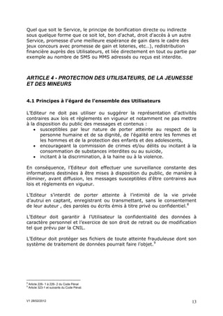 Quel que soit le Service, le principe de bonification directe ou indirecte
sous quelque forme que ce soit lot, bon d'achat, droit d'accès à un autre
Service, promesse d'une meilleure espérance de gain dans le cadre des
jeux concours avec promesse de gain et loteries, etc…), redistribution
financière auprès des Utilisateurs, et liée directement en tout ou partie par
exemple au nombre de SMS ou MMS adressés ou reçus est interdite.



ARTICLE 4 - PROTECTION DES UTILISATEURS, DE LA JEUNESSE
ET DES MINEURS


4.1 Principes à l’égard de l’ensemble des Utilisateurs

L’Editeur ne doit pas utiliser ou suggérer la représentation d'activités
contraires aux lois et règlements en vigueur et notamment ne pas mettre
à la disposition du public des messages et contenus :
    susceptibles par leur nature de porter atteinte au respect de la
       personne humaine et de sa dignité, de l'égalité entre les femmes et
       les hommes et de la protection des enfants et des adolescents,
    encourageant la commission de crimes et/ou délits ou incitant à la
       consommation de substances interdites ou au suicide,
    incitant à la discrimination, à la haine ou à la violence.

En conséquence, l’Editeur doit effectuer une surveillance constante des
informations destinées à être mises à disposition du public, de manière à
éliminer, avant diffusion, les messages susceptibles d'être contraires aux
lois et règlements en vigueur.

L’Editeur s’interdit de porter atteinte à l’intimité de la vie privée
d’autrui en captant, enregistrant ou transmettant, sans le consentement
de leur auteur , des paroles ou écrits émis à titre privé ou confidentiel.8

L’Editeur doit garantir à l’Utilisateur la confidentialité des données à
caractère personnel et l’exercice de son droit de retrait ou de modification
tel que prévu par la CNIL.

L’Editeur doit protéger ses fichiers de toute atteinte frauduleuse dont son
système de traitement de données pourrait faire l’objet.9




8
    Article 226- 1 à 226- 2 du Code Pénal
9
    Article 323-1 et suivants du Code Pénal.



V1 28/02/2012                                                              13
 